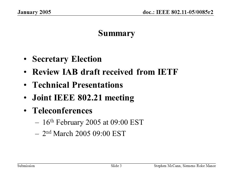 doc.: IEEE /0085r2 Submission January 2005 Stephen McCann, Siemens Roke ManorSlide 3 Summary Secretary Election Review IAB draft received from IETF Technical Presentations Joint IEEE meeting Teleconferences –16 th February 2005 at 09:00 EST –2 nd March :00 EST