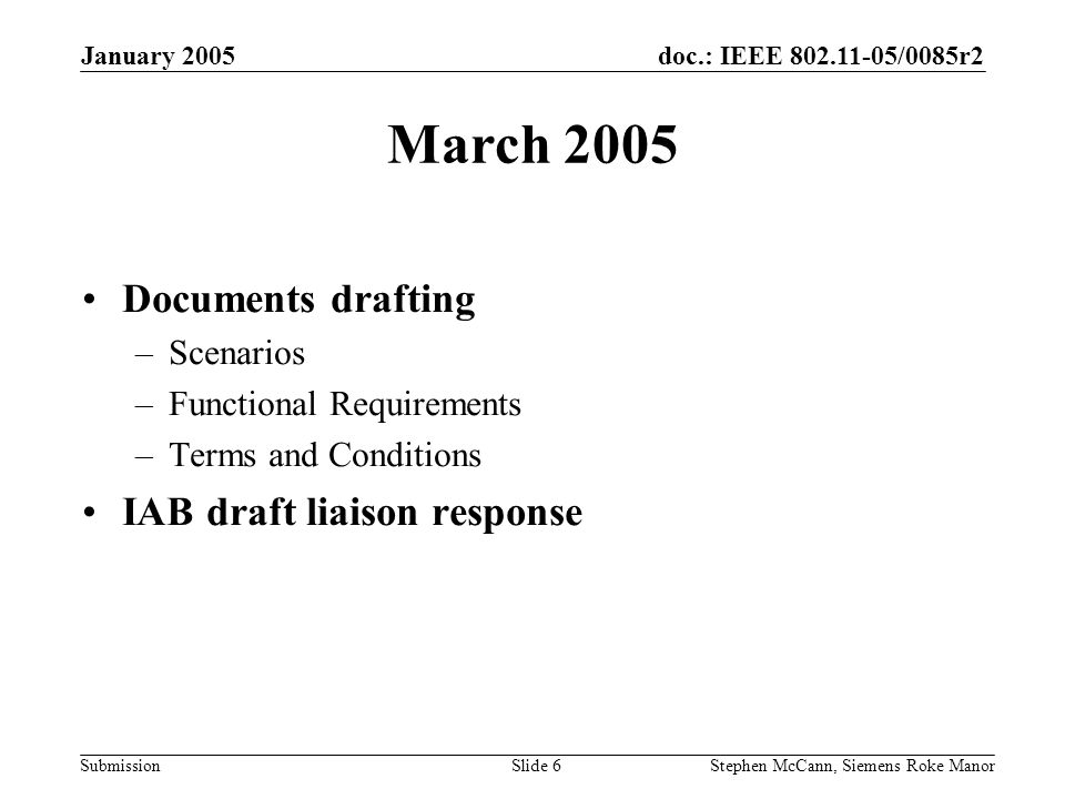 doc.: IEEE /0085r2 Submission January 2005 Stephen McCann, Siemens Roke ManorSlide 6 March 2005 Documents drafting –Scenarios –Functional Requirements –Terms and Conditions IAB draft liaison response