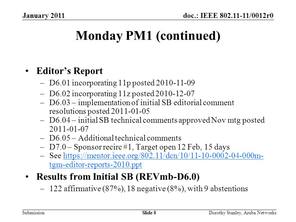 doc.: IEEE /0012r0 Submission January 2011 Dorothy Stanley, Aruba NetworksSlide 8 Monday PM1 (continued) Editors Report –D6.01 incorporating 11p posted –D6.02 incorporating 11z posted –D6.03 – implementation of initial SB editorial comment resolutions posted –D6.04 – initial SB technical comments approved Nov mtg posted –D6.05 – Additional technical comments –D7.0 – Sponsor recirc #1, Target open 12 Feb, 15 days –See   tgm-editor-reports-2010.ppthttps://mentor.ieee.org/802.11/dcn/10/ m- tgm-editor-reports-2010.ppt Results from Initial SB (REVmb-D6.0) –122 affirmative (87%), 18 negative (8%), with 9 abstentions