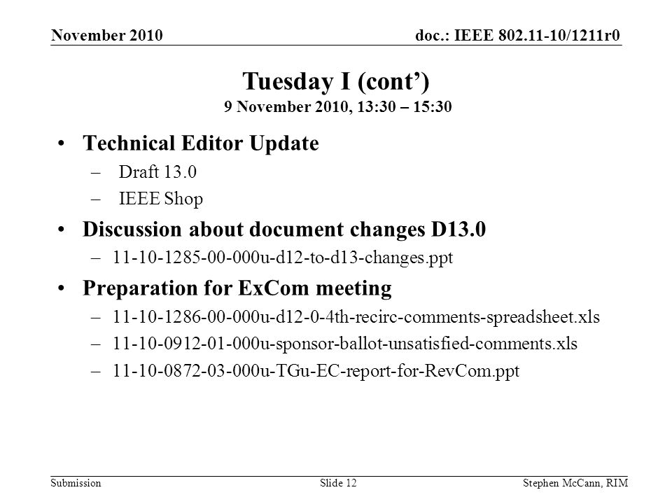 doc.: IEEE /1211r0 Submission November 2010 Stephen McCann, RIMSlide 12 Technical Editor Update –Draft 13.0 –IEEE Shop Discussion about document changes D13.0 – u-d12-to-d13-changes.ppt Preparation for ExCom meeting – u-d12-0-4th-recirc-comments-spreadsheet.xls – u-sponsor-ballot-unsatisfied-comments.xls – u-TGu-EC-report-for-RevCom.ppt Tuesday I (cont) 9 November 2010, 13:30 – 15:30
