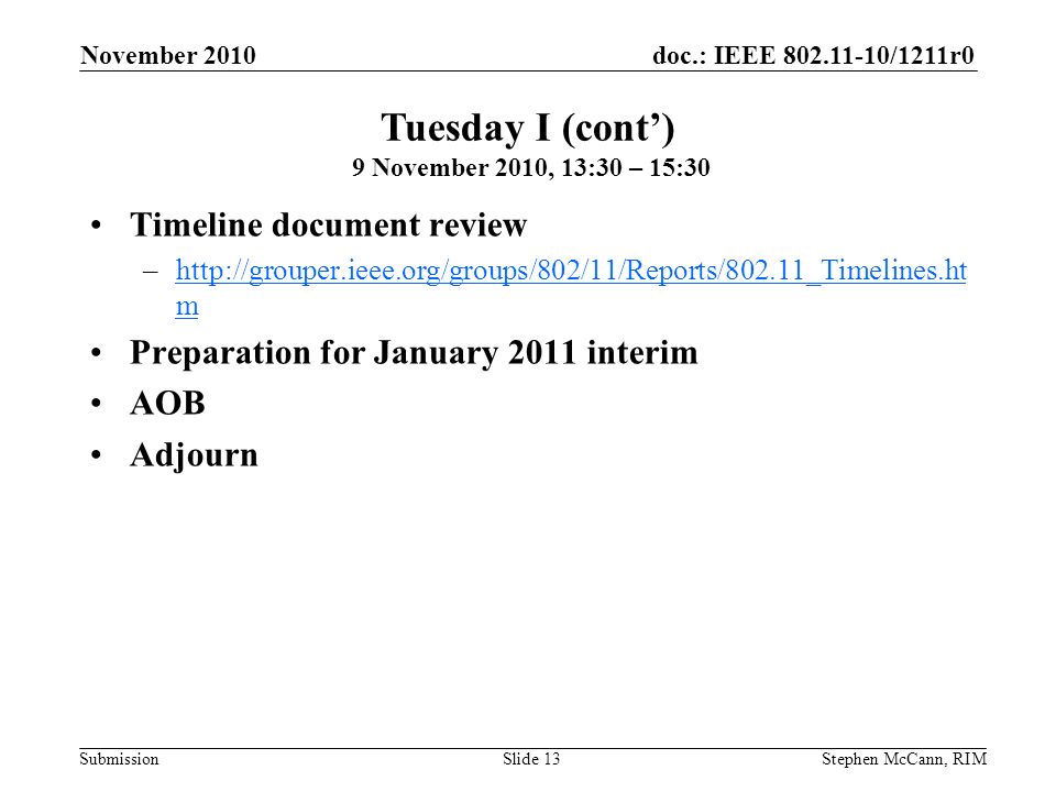 doc.: IEEE /1211r0 Submission November 2010 Stephen McCann, RIMSlide 13 Timeline document review –  mhttp://grouper.ieee.org/groups/802/11/Reports/802.11_Timelines.ht m Preparation for January 2011 interim AOB Adjourn Tuesday I (cont) 9 November 2010, 13:30 – 15:30
