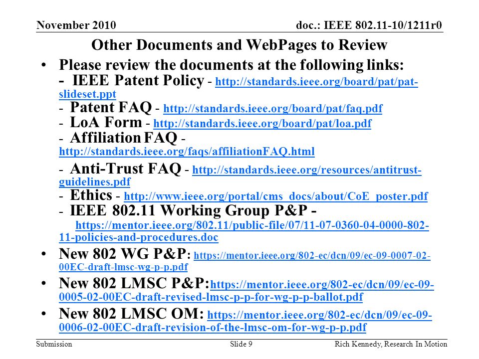 doc.: IEEE /1211r0 Submission November 2010 Rich Kennedy, Research In MotionSlide 9 Other Documents and WebPages to Review Please review the documents at the following links: - IEEE Patent Policy -   slideset.ppt - Patent FAQ LoA Form Affiliation FAQ slideset.ppt Anti-Trust FAQ -   guidelines.pdf - Ethics IEEE Working Group P&P policies-and-procedures.doc   guidelines.pdf policies-and-procedures.doc New 802 WG P&P :   00EC-draft-lmsc-wg-p-p.pdf   00EC-draft-lmsc-wg-p-p.pdf New 802 LMSC P&P: EC-draft-revised-lmsc-p-p-for-wg-p-p-ballot.pdf EC-draft-revised-lmsc-p-p-for-wg-p-p-ballot.pdf New 802 LMSC OM: EC-draft-revision-of-the-lmsc-om-for-wg-p-p.pdf EC-draft-revision-of-the-lmsc-om-for-wg-p-p.pdf