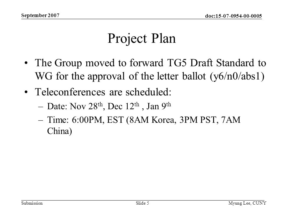 doc: Submission September 2007 Myung Lee, CUNYSlide 5 Project Plan The Group moved to forward TG5 Draft Standard to WG for the approval of the letter ballot (y6/n0/abs1) Teleconferences are scheduled: –Date: Nov 28 th, Dec 12 th, Jan 9 th –Time: 6:00PM, EST (8AM Korea, 3PM PST, 7AM China)