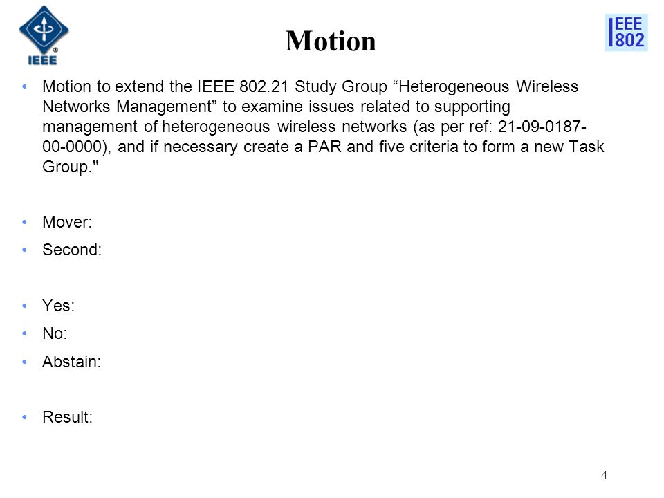 Motion Motion to extend the IEEE Study Group Heterogeneous Wireless Networks Management to examine issues related to supporting management of heterogeneous wireless networks (as per ref: ), and if necessary create a PAR and five criteria to form a new Task Group. Mover: Second: Yes: No: Abstain: Result: 4