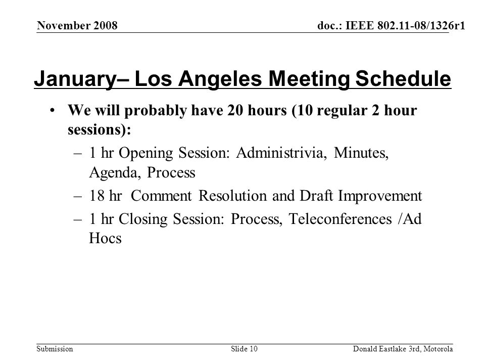 doc.: IEEE /1326r1 Submission November 2008 Donald Eastlake 3rd, MotorolaSlide 10 January– Los Angeles Meeting Schedule We will probably have 20 hours (10 regular 2 hour sessions): –1 hr Opening Session: Administrivia, Minutes, Agenda, Process –18 hr Comment Resolution and Draft Improvement –1 hr Closing Session: Process, Teleconferences /Ad Hocs