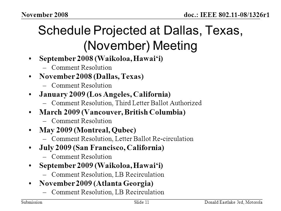 doc.: IEEE /1326r1 Submission November 2008 Donald Eastlake 3rd, MotorolaSlide 11 Schedule Projected at Dallas, Texas, (November) Meeting September 2008 (Waikoloa, Hawaii) –Comment Resolution November 2008 (Dallas, Texas) –Comment Resolution January 2009 (Los Angeles, California) –Comment Resolution, Third Letter Ballot Authorized March 2009 (Vancouver, British Columbia) –Comment Resolution May 2009 (Montreal, Qubec) –Comment Resolution, Letter Ballot Re-circulation July 2009 (San Francisco, California) –Comment Resolution September 2009 (Waikoloa, Hawaii) –Comment Resolution, LB Recirculation November 2009 (Atlanta Georgia) –Comment Resolution, LB Recirculation