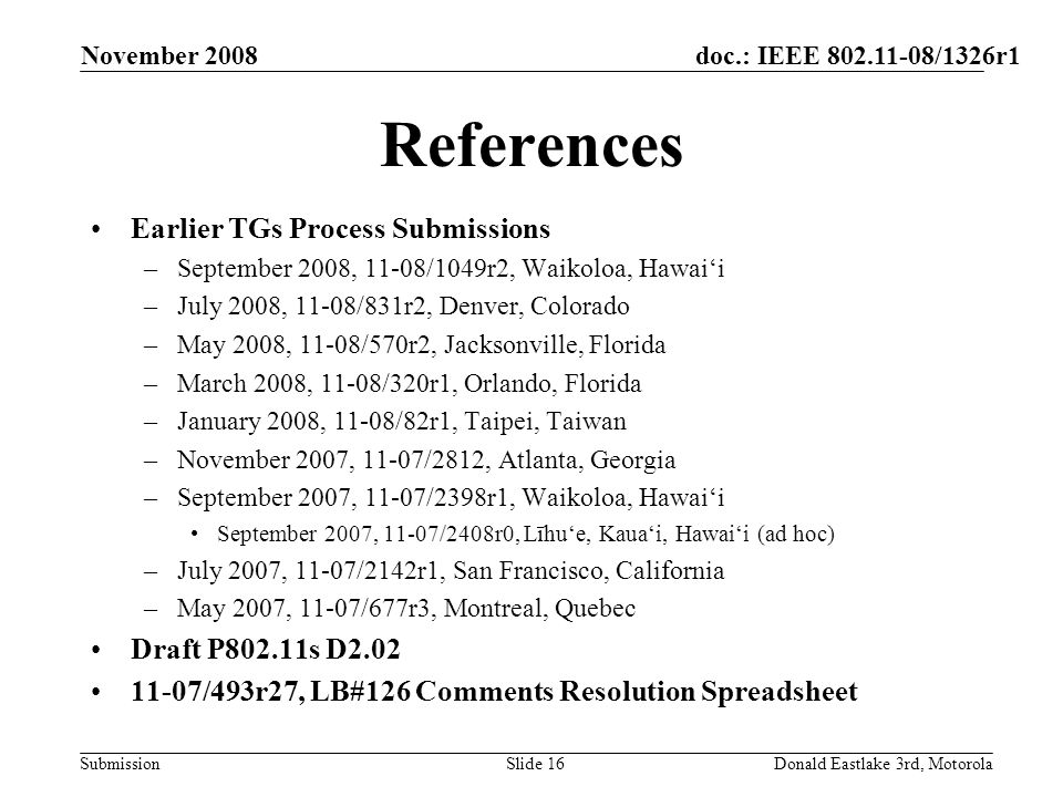 doc.: IEEE /1326r1 Submission November 2008 Donald Eastlake 3rd, MotorolaSlide 16 References Earlier TGs Process Submissions –September 2008, 11-08/1049r2, Waikoloa, Hawaii –July 2008, 11-08/831r2, Denver, Colorado –May 2008, 11-08/570r2, Jacksonville, Florida –March 2008, 11-08/320r1, Orlando, Florida –January 2008, 11-08/82r1, Taipei, Taiwan –November 2007, 11-07/2812, Atlanta, Georgia –September 2007, 11-07/2398r1, Waikoloa, Hawaii September 2007, 11-07/2408r0, Līhue, Kauai, Hawaii (ad hoc) –July 2007, 11-07/2142r1, San Francisco, California –May 2007, 11-07/677r3, Montreal, Quebec Draft P802.11s D /493r27, LB#126 Comments Resolution Spreadsheet