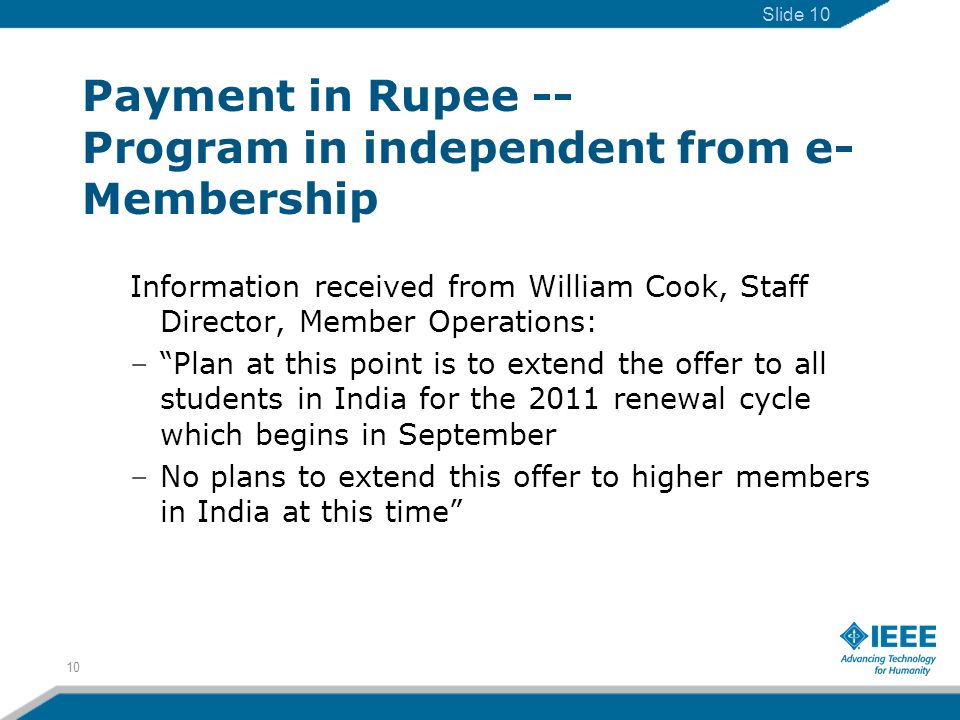 Payment in Rupee -- Program in independent from e- Membership Information received from William Cook, Staff Director, Member Operations: –Plan at this point is to extend the offer to all students in India for the 2011 renewal cycle which begins in September –No plans to extend this offer to higher members in India at this time 10 Slide 10