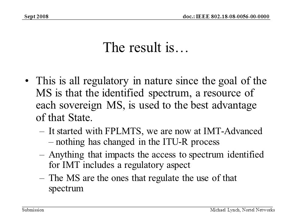 doc.: IEEE Submission Sept 2008 Michael Lynch, Nortel Networks The result is… This is all regulatory in nature since the goal of the MS is that the identified spectrum, a resource of each sovereign MS, is used to the best advantage of that State.