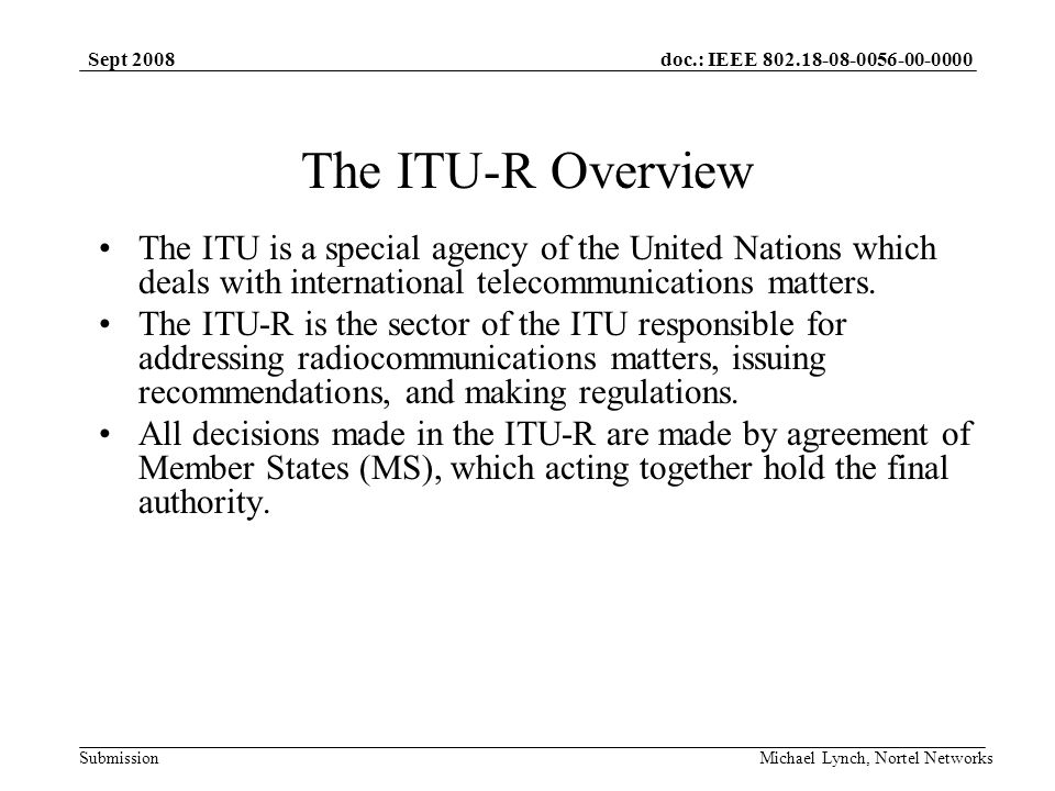 doc.: IEEE Submission Sept 2008 Michael Lynch, Nortel Networks The ITU-R Overview The ITU is a special agency of the United Nations which deals with international telecommunications matters.