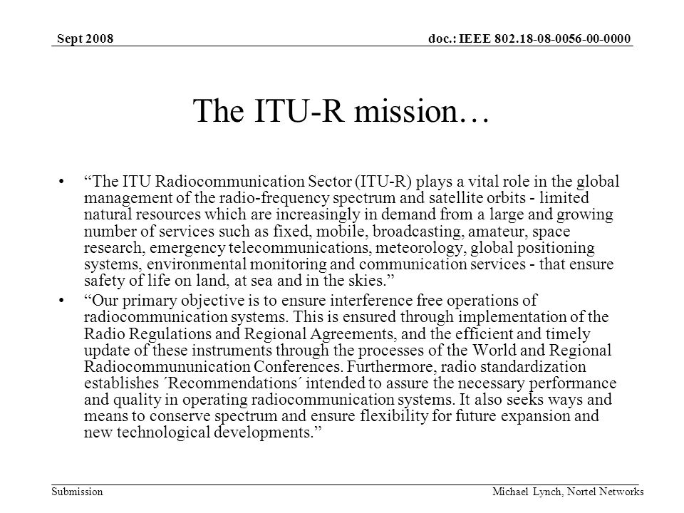 doc.: IEEE Submission Sept 2008 Michael Lynch, Nortel Networks The ITU-R mission… The ITU Radiocommunication Sector (ITU-R) plays a vital role in the global management of the radio-frequency spectrum and satellite orbits - limited natural resources which are increasingly in demand from a large and growing number of services such as fixed, mobile, broadcasting, amateur, space research, emergency telecommunications, meteorology, global positioning systems, environmental monitoring and communication services - that ensure safety of life on land, at sea and in the skies.