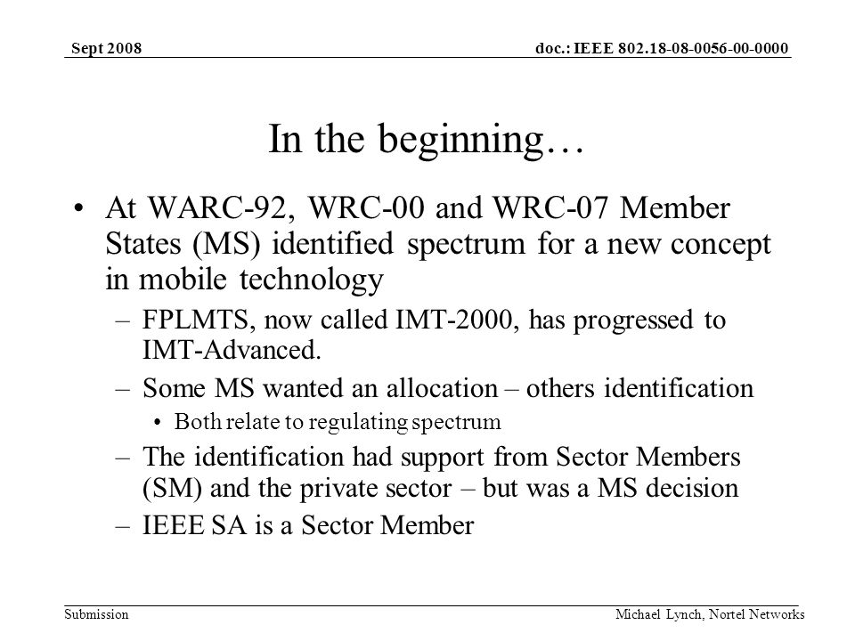 doc.: IEEE Submission Sept 2008 Michael Lynch, Nortel Networks In the beginning… At WARC-92, WRC-00 and WRC-07 Member States (MS) identified spectrum for a new concept in mobile technology –FPLMTS, now called IMT-2000, has progressed to IMT-Advanced.