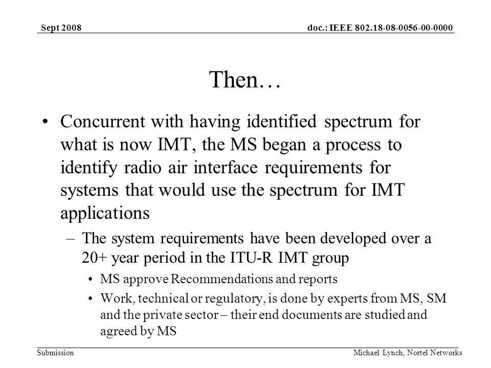 doc.: IEEE Submission Sept 2008 Michael Lynch, Nortel Networks Then… Concurrent with having identified spectrum for what is now IMT, the MS began a process to identify radio air interface requirements for systems that would use the spectrum for IMT applications –The system requirements have been developed over a 20+ year period in the ITU-R IMT group MS approve Recommendations and reports Work, technical or regulatory, is done by experts from MS, SM and the private sector – their end documents are studied and agreed by MS