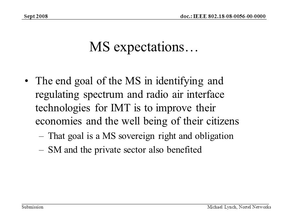 doc.: IEEE Submission Sept 2008 Michael Lynch, Nortel Networks MS expectations… The end goal of the MS in identifying and regulating spectrum and radio air interface technologies for IMT is to improve their economies and the well being of their citizens –That goal is a MS sovereign right and obligation –SM and the private sector also benefited