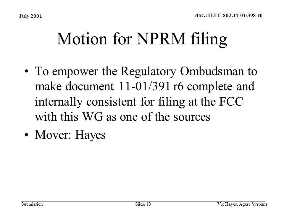 doc.: IEEE /398-r0 Submission July 2001 Vic Hayes, Agere SystemsSlide 10 Motion for NPRM filing To empower the Regulatory Ombudsman to make document 11-01/391 r6 complete and internally consistent for filing at the FCC with this WG as one of the sources Mover: Hayes