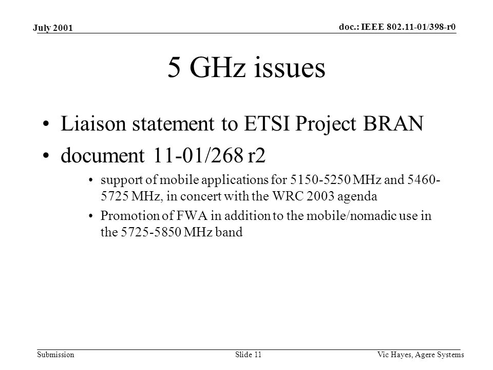 doc.: IEEE /398-r0 Submission July 2001 Vic Hayes, Agere SystemsSlide 11 5 GHz issues Liaison statement to ETSI Project BRAN document 11-01/268 r2 support of mobile applications for MHz and MHz, in concert with the WRC 2003 agenda Promotion of FWA in addition to the mobile/nomadic use in the MHz band