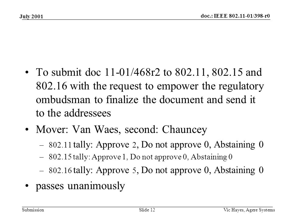 doc.: IEEE /398-r0 Submission July 2001 Vic Hayes, Agere SystemsSlide 12 To submit doc 11-01/468r2 to , and with the request to empower the regulatory ombudsman to finalize the document and send it to the addressees Mover: Van Waes, second: Chauncey – tally: Approve 2, Do not approve 0, Abstaining 0 – tally: Approve 1, Do not approve 0, Abstaining 0 – tally: Approve 5, Do not approve 0, Abstaining 0 passes unanimously
