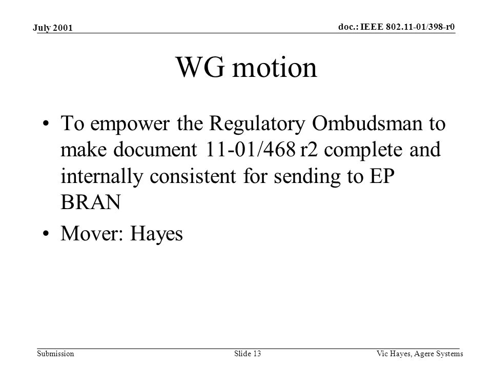 doc.: IEEE /398-r0 Submission July 2001 Vic Hayes, Agere SystemsSlide 13 WG motion To empower the Regulatory Ombudsman to make document 11-01/468 r2 complete and internally consistent for sending to EP BRAN Mover: Hayes