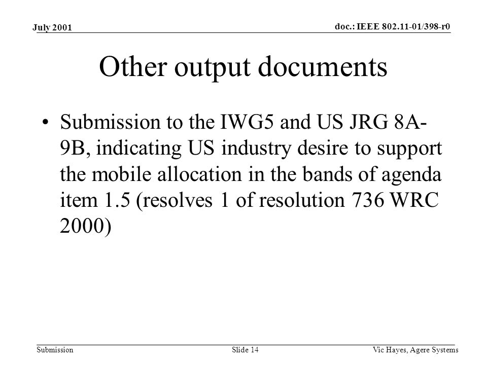 doc.: IEEE /398-r0 Submission July 2001 Vic Hayes, Agere SystemsSlide 14 Other output documents Submission to the IWG5 and US JRG 8A- 9B, indicating US industry desire to support the mobile allocation in the bands of agenda item 1.5 (resolves 1 of resolution 736 WRC 2000)