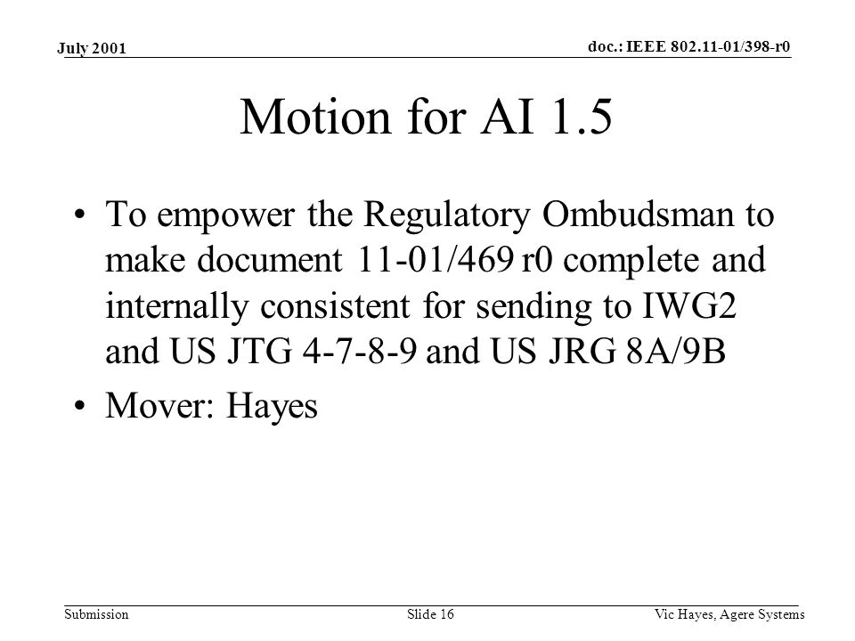 doc.: IEEE /398-r0 Submission July 2001 Vic Hayes, Agere SystemsSlide 16 Motion for AI 1.5 To empower the Regulatory Ombudsman to make document 11-01/469 r0 complete and internally consistent for sending to IWG2 and US JTG and US JRG 8A/9B Mover: Hayes