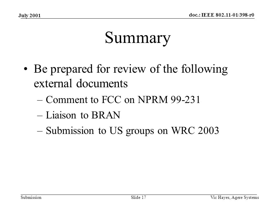 doc.: IEEE /398-r0 Submission July 2001 Vic Hayes, Agere SystemsSlide 17 Summary Be prepared for review of the following external documents –Comment to FCC on NPRM –Liaison to BRAN –Submission to US groups on WRC 2003