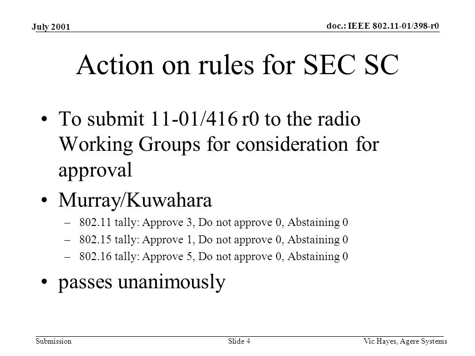doc.: IEEE /398-r0 Submission July 2001 Vic Hayes, Agere SystemsSlide 4 Action on rules for SEC SC To submit 11-01/416 r0 to the radio Working Groups for consideration for approval Murray/Kuwahara – tally: Approve 3, Do not approve 0, Abstaining 0 – tally: Approve 1, Do not approve 0, Abstaining 0 – tally: Approve 5, Do not approve 0, Abstaining 0 passes unanimously