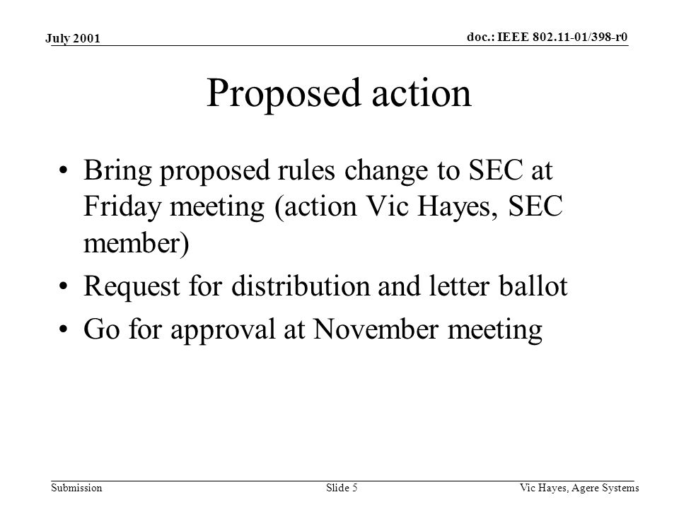 doc.: IEEE /398-r0 Submission July 2001 Vic Hayes, Agere SystemsSlide 5 Proposed action Bring proposed rules change to SEC at Friday meeting (action Vic Hayes, SEC member) Request for distribution and letter ballot Go for approval at November meeting