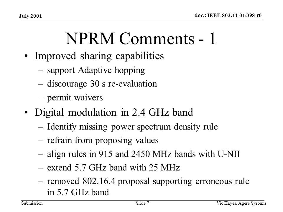 doc.: IEEE /398-r0 Submission July 2001 Vic Hayes, Agere SystemsSlide 7 NPRM Comments - 1 Improved sharing capabilities –support Adaptive hopping –discourage 30 s re-evaluation –permit waivers Digital modulation in 2.4 GHz band –Identify missing power spectrum density rule –refrain from proposing values –align rules in 915 and 2450 MHz bands with U-NII –extend 5.7 GHz band with 25 MHz –removed proposal supporting erroneous rule in 5.7 GHz band