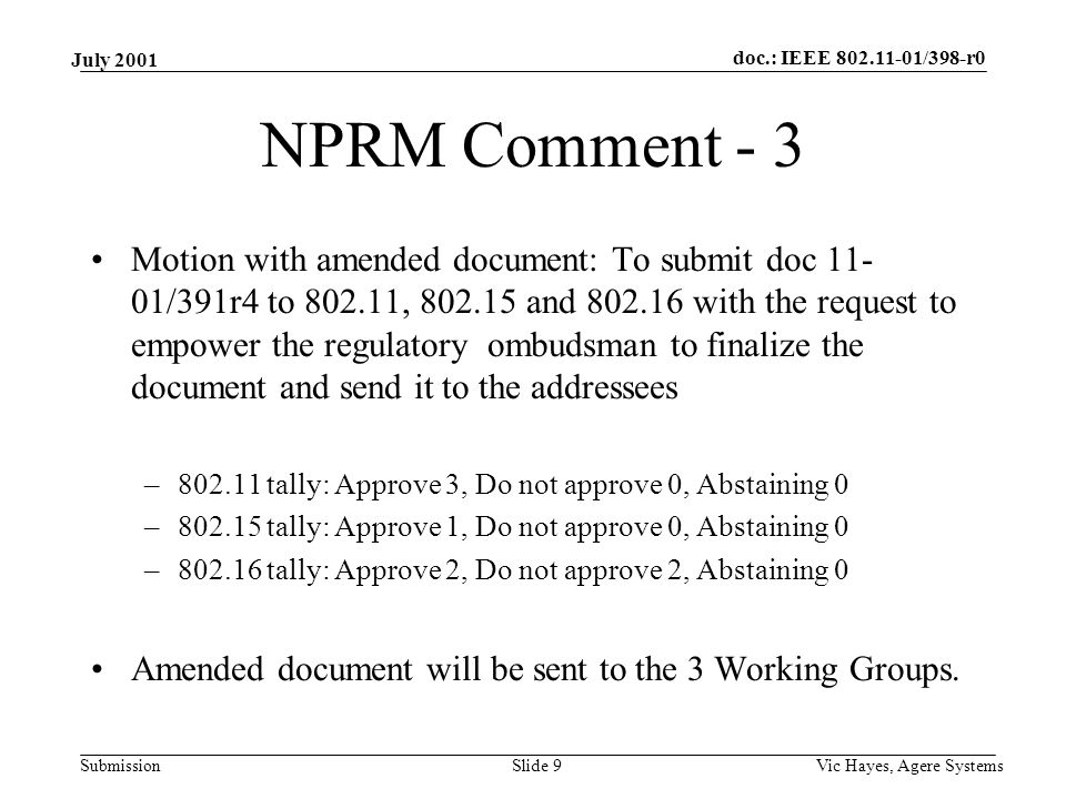 doc.: IEEE /398-r0 Submission July 2001 Vic Hayes, Agere SystemsSlide 9 NPRM Comment - 3 Motion with amended document: To submit doc /391r4 to , and with the request to empower the regulatory ombudsman to finalize the document and send it to the addressees – tally: Approve 3, Do not approve 0, Abstaining 0 – tally: Approve 1, Do not approve 0, Abstaining 0 – tally: Approve 2, Do not approve 2, Abstaining 0 Amended document will be sent to the 3 Working Groups.