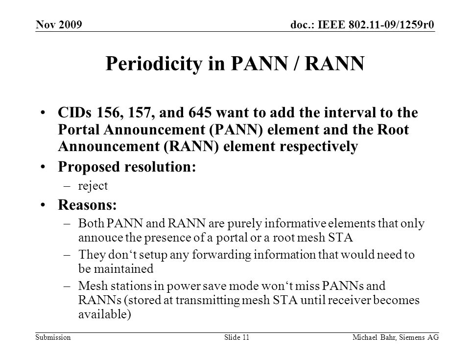 doc.: IEEE /1259r0 Submission Nov 2009 Michael Bahr, Siemens AGSlide 11 Periodicity in PANN / RANN CIDs 156, 157, and 645 want to add the interval to the Portal Announcement (PANN) element and the Root Announcement (RANN) element respectively Proposed resolution: –reject Reasons: –Both PANN and RANN are purely informative elements that only annouce the presence of a portal or a root mesh STA –They dont setup any forwarding information that would need to be maintained –Mesh stations in power save mode wont miss PANNs and RANNs (stored at transmitting mesh STA until receiver becomes available)