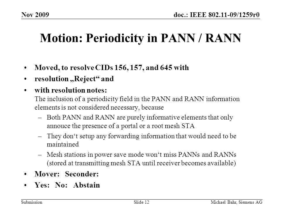 doc.: IEEE /1259r0 Submission Nov 2009 Michael Bahr, Siemens AGSlide 12 Motion: Periodicity in PANN / RANN Moved, to resolve CIDs 156, 157, and 645 with resolution Reject and with resolution notes: The inclusion of a periodicity field in the PANN and RANN information elements is not considered necessary, because –Both PANN and RANN are purely informative elements that only annouce the presence of a portal or a root mesh STA –They dont setup any forwarding information that would need to be maintained –Mesh stations in power save mode wont miss PANNs and RANNs (stored at transmitting mesh STA until receiver becomes available) Mover: Seconder: Yes: No: Abstain