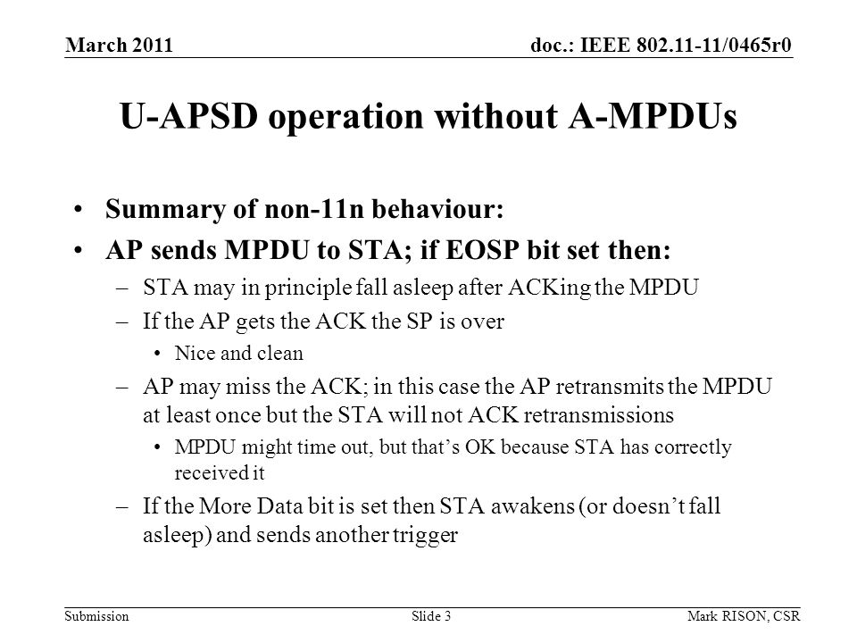 doc.: IEEE /0465r0 Submission March 2011 Mark RISON, CSRSlide 3 U-APSD operation without A-MPDUs Summary of non-11n behaviour: AP sends MPDU to STA; if EOSP bit set then: –STA may in principle fall asleep after ACKing the MPDU –If the AP gets the ACK the SP is over Nice and clean –AP may miss the ACK; in this case the AP retransmits the MPDU at least once but the STA will not ACK retransmissions MPDU might time out, but thats OK because STA has correctly received it –If the More Data bit is set then STA awakens (or doesnt fall asleep) and sends another trigger