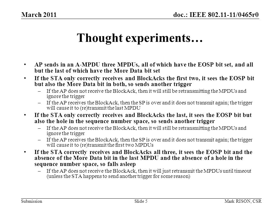 doc.: IEEE /0465r0 Submission March 2011 Mark RISON, CSRSlide 5 Thought experiments… AP sends in an A-MPDU three MPDUs, all of which have the EOSP bit set, and all but the last of which have the More Data bit set If the STA only correctly receives and BlockAcks the first two, it sees the EOSP bit but also the More Data bit in both, so sends another trigger –If the AP does not receive the BlockAck, then it will still be retransmitting the MPDUs and ignore the trigger –If the AP receives the BlockAck, then the SP is over and it does not transmit again; the trigger will cause it to (re)transmit the last MPDU If the STA only correctly receives and BlockAcks the last, it sees the EOSP bit but also the hole in the sequence number space, so sends another trigger –If the AP does not receive the BlockAck, then it will still be retransmitting the MPDUs and ignore the trigger –If the AP receives the BlockAck, then the SP is over and it does not transmit again; the trigger will cause it to (re)transmit the first two MPDUs If the STA correctly receives and BlockAcks all three, it sees the EOSP bit and the absence of the More Data bit in the last MPDU and the absence of a hole in the sequence number space, so falls asleep –If the AP does not receive the BlockAck, then it will just retransmit the MPDUs until timeout (unless the STA happens to send another trigger for some reason)