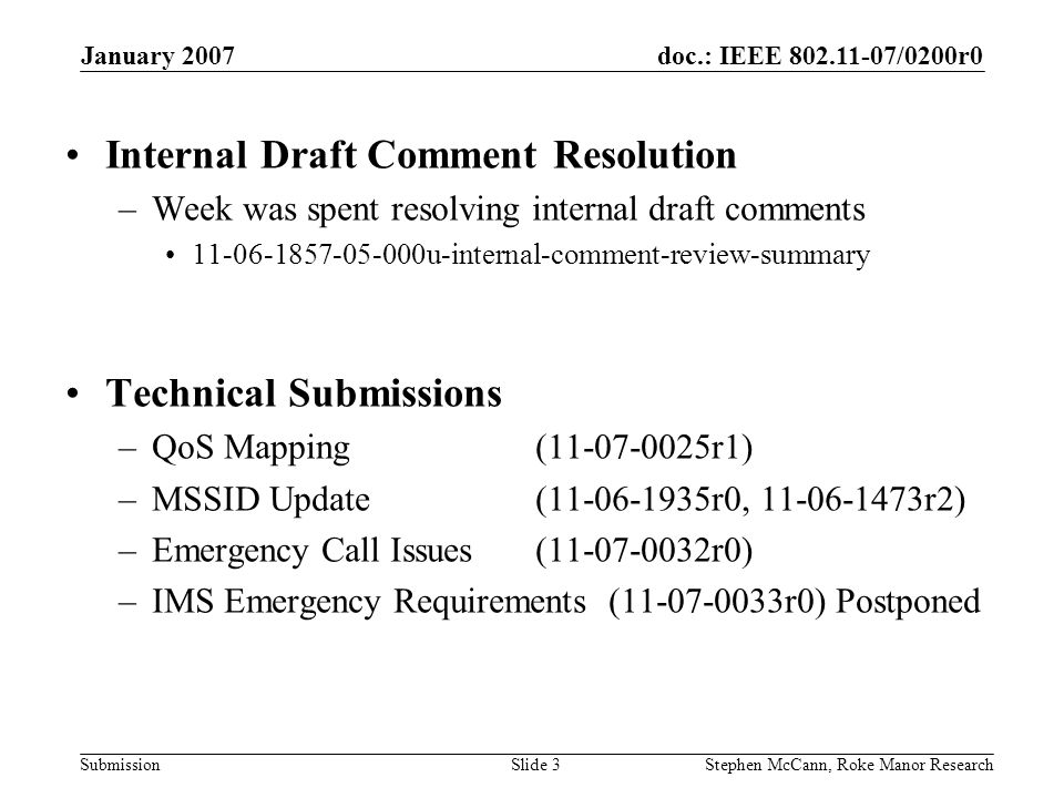 doc.: IEEE /0200r0 Submission January 2007 Stephen McCann, Roke Manor ResearchSlide 3 Internal Draft Comment Resolution –Week was spent resolving internal draft comments u-internal-comment-review-summary Technical Submissions –QoS Mapping ( r1) –MSSID Update ( r0, r2) –Emergency Call Issues ( r0) –IMS Emergency Requirements ( r0) Postponed
