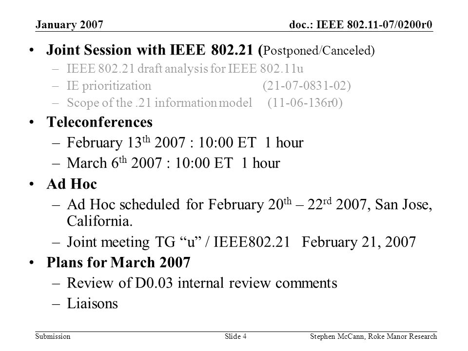 doc.: IEEE /0200r0 Submission January 2007 Stephen McCann, Roke Manor ResearchSlide 4 Joint Session with IEEE ( Postponed/Canceled) –IEEE draft analysis for IEEE u –IE prioritization ( ) –Scope of the.21 information model ( r0) Teleconferences –February 13 th 2007 : 10:00 ET 1 hour –March 6 th 2007 : 10:00 ET 1 hour Ad Hoc –Ad Hoc scheduled for February 20 th – 22 rd 2007, San Jose, California.