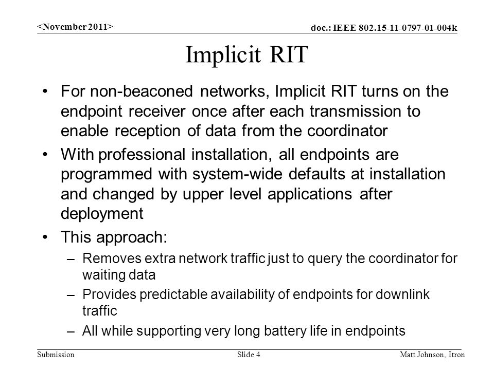 doc.: IEEE k Submission Implicit RIT For non-beaconed networks, Implicit RIT turns on the endpoint receiver once after each transmission to enable reception of data from the coordinator With professional installation, all endpoints are programmed with system-wide defaults at installation and changed by upper level applications after deployment This approach: –Removes extra network traffic just to query the coordinator for waiting data –Provides predictable availability of endpoints for downlink traffic –All while supporting very long battery life in endpoints Matt Johnson, ItronSlide 4