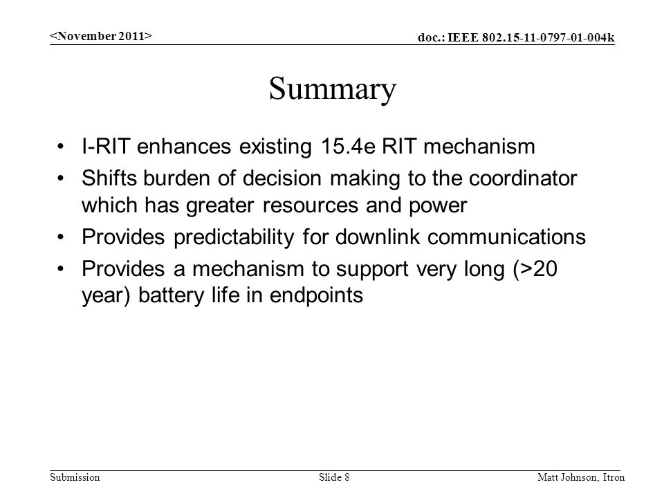 doc.: IEEE k Submission Summary I-RIT enhances existing 15.4e RIT mechanism Shifts burden of decision making to the coordinator which has greater resources and power Provides predictability for downlink communications Provides a mechanism to support very long (>20 year) battery life in endpoints Matt Johnson, ItronSlide 8