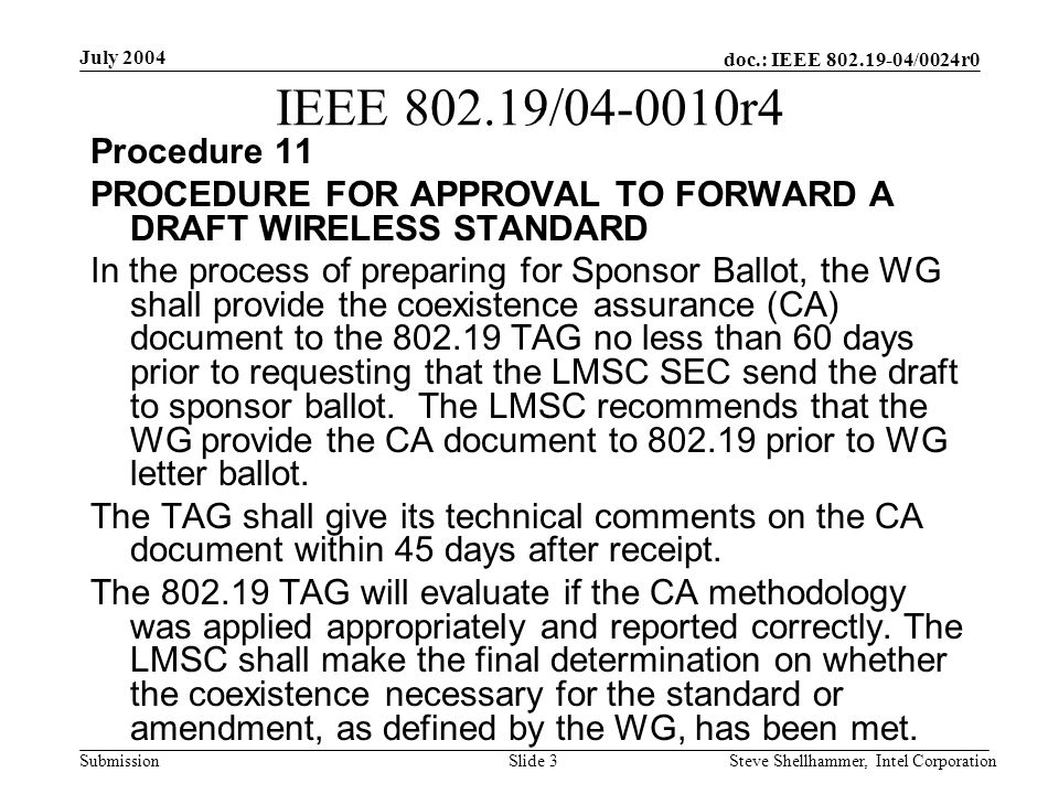 doc.: IEEE /0024r0 Submission July 2004 Steve Shellhammer, Intel CorporationSlide 3 IEEE / r4 Procedure 11 PROCEDURE FOR APPROVAL TO FORWARD A DRAFT WIRELESS STANDARD In the process of preparing for Sponsor Ballot, the WG shall provide the coexistence assurance (CA) document to the TAG no less than 60 days prior to requesting that the LMSC SEC send the draft to sponsor ballot.