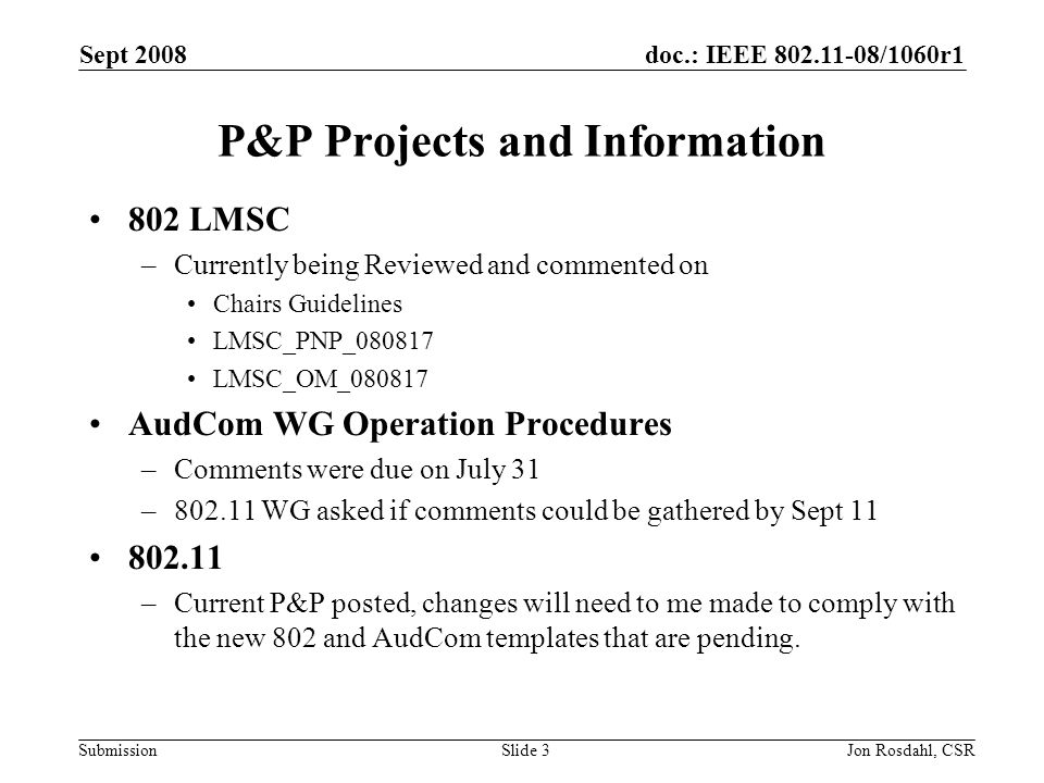 doc.: IEEE /1060r1 Submission Sept 2008 Jon Rosdahl, CSRSlide 3 P&P Projects and Information 802 LMSC –Currently being Reviewed and commented on Chairs Guidelines LMSC_PNP_ LMSC_OM_ AudCom WG Operation Procedures –Comments were due on July 31 – WG asked if comments could be gathered by Sept –Current P&P posted, changes will need to me made to comply with the new 802 and AudCom templates that are pending.