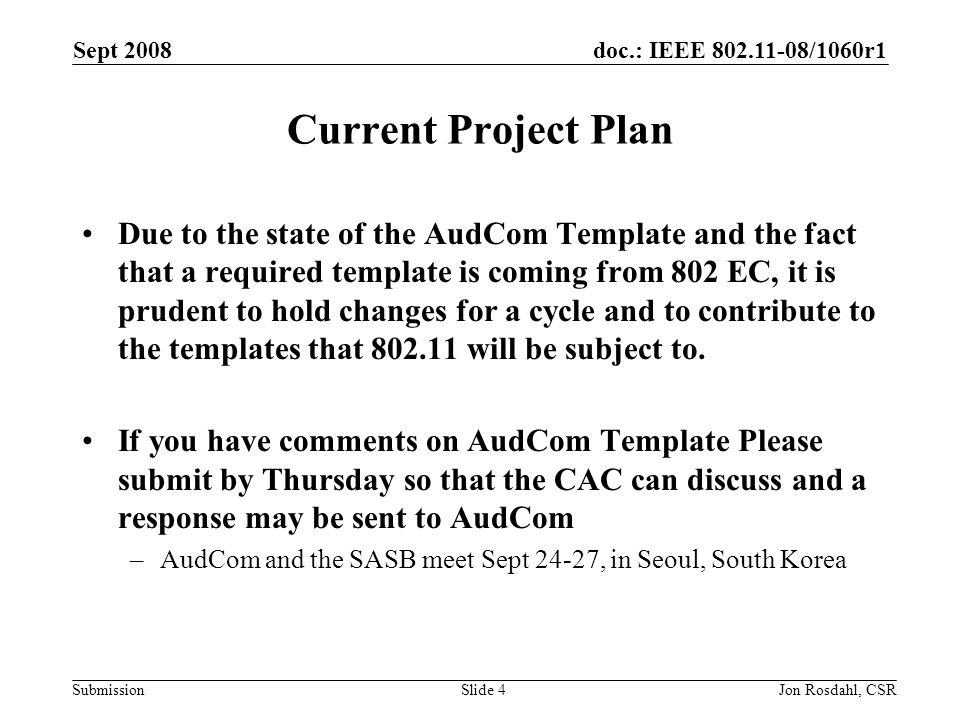 doc.: IEEE /1060r1 Submission Sept 2008 Jon Rosdahl, CSRSlide 4 Current Project Plan Due to the state of the AudCom Template and the fact that a required template is coming from 802 EC, it is prudent to hold changes for a cycle and to contribute to the templates that will be subject to.