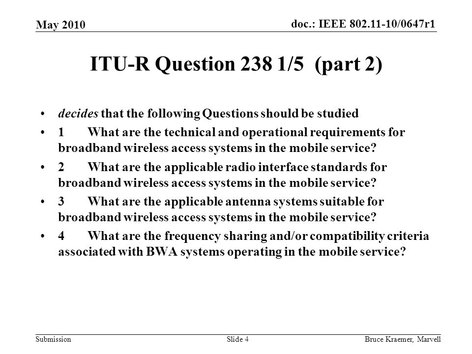 doc.: IEEE /0647r1 Submission May 2010 Bruce Kraemer, MarvellSlide 4 ITU-R Question 238 1/5 (part 2) decides that the following Questions should be studied 1What are the technical and operational requirements for broadband wireless access systems in the mobile service.