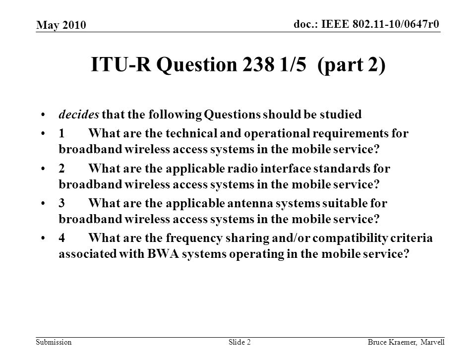 doc.: IEEE /0647r0 Submission May 2010 Bruce Kraemer, MarvellSlide 2 ITU-R Question 238 1/5 (part 2) decides that the following Questions should be studied 1What are the technical and operational requirements for broadband wireless access systems in the mobile service.
