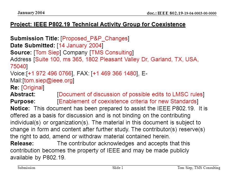 doc.: IEEE Submission January 2004 Tom Siep, TMS ConsultingSlide 1 Project: IEEE P Technical Activity Group for Coexistence Submission Title: [Proposed_P&P_Changes] Date Submitted: [14 January 2004] Source: [Tom Siep] Company [TMS Consulting] Address [Suite 100, ms 365, 1802 Pleasant Valley Dr, Garland, TX, USA, 75040] Voice:[ ], FAX: [ ], E- Re: [Original] Abstract:[Document of discussion of possible edits to LMSC rules] Purpose:[Enablement of coexistence criteria for new Standards] Notice:This document has been prepared to assist the IEEE P
