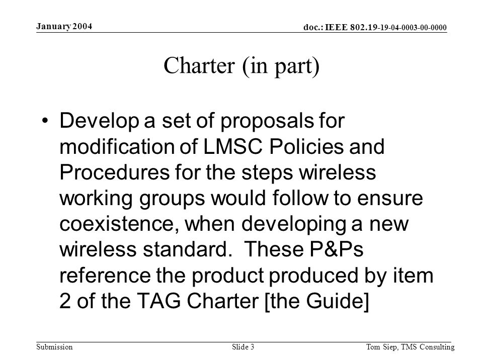 doc.: IEEE Submission January 2004 Tom Siep, TMS ConsultingSlide 3 Charter (in part) Develop a set of proposals for modification of LMSC Policies and Procedures for the steps wireless working groups would follow to ensure coexistence, when developing a new wireless standard.