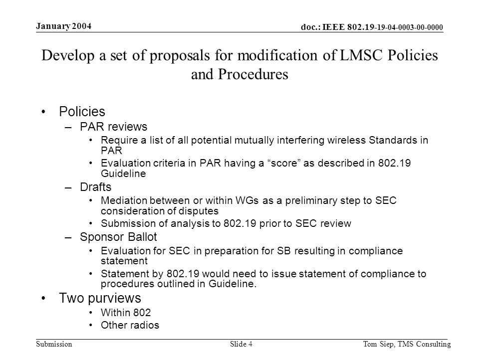 doc.: IEEE Submission January 2004 Tom Siep, TMS ConsultingSlide 4 Develop a set of proposals for modification of LMSC Policies and Procedures Policies –PAR reviews Require a list of all potential mutually interfering wireless Standards in PAR Evaluation criteria in PAR having a score as described in Guideline –Drafts Mediation between or within WGs as a preliminary step to SEC consideration of disputes Submission of analysis to prior to SEC review –Sponsor Ballot Evaluation for SEC in preparation for SB resulting in compliance statement Statement by would need to issue statement of compliance to procedures outlined in Guideline.