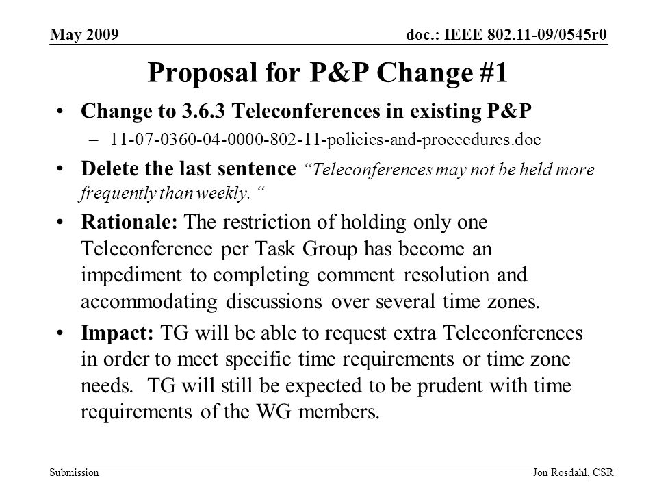 doc.: IEEE /0545r0 Submission May 2009 Jon Rosdahl, CSR Proposal for P&P Change #1 Change to Teleconferences in existing P&P – policies-and-proceedures.doc Delete the last sentence Teleconferences may not be held more frequently than weekly.