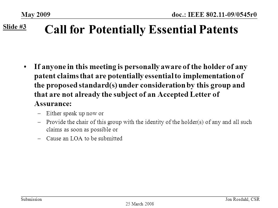 doc.: IEEE /0545r0 Submission May 2009 Jon Rosdahl, CSR Call for Potentially Essential Patents If anyone in this meeting is personally aware of the holder of any patent claims that are potentially essential to implementation of the proposed standard(s) under consideration by this group and that are not already the subject of an Accepted Letter of Assurance: –Either speak up now or –Provide the chair of this group with the identity of the holder(s) of any and all such claims as soon as possible or –Cause an LOA to be submitted Slide #3 25 March 2008