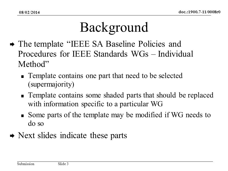 doc.: /0008r0 SubmissionSlide 3 Background The template IEEE SA Baseline Policies and Procedures for IEEE Standards WGs – Individual Method Template contains one part that need to be selected (supermajority) Template contains some shaded parts that should be replaced with information specific to a particular WG Some parts of the template may be modified if WG needs to do so Next slides indicate these parts 08/02/2014
