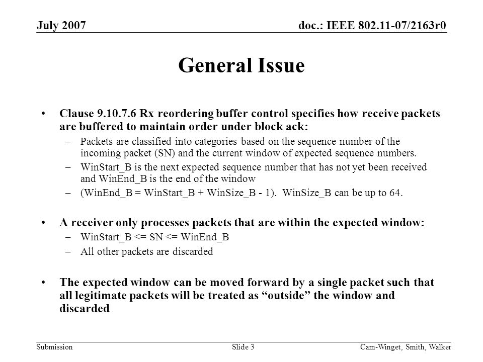 doc.: IEEE /2163r0 Submission July 2007 Cam-Winget, Smith, WalkerSlide 3 General Issue Clause Rx reordering buffer control specifies how receive packets are buffered to maintain order under block ack: –Packets are classified into categories based on the sequence number of the incoming packet (SN) and the current window of expected sequence numbers.