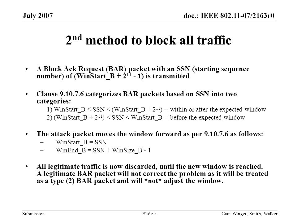 doc.: IEEE /2163r0 Submission July 2007 Cam-Winget, Smith, WalkerSlide 5 2 nd method to block all traffic A Block Ack Request (BAR) packet with an SSN (starting sequence number) of (WinStart_B ) is transmitted Clause categorizes BAR packets based on SSN into two categories: 1) WinStart_B < SSN < (WinStart_B ) -- within or after the expected window 2) (WinStart_B ) < SSN < WinStart_B -- before the expected window The attack packet moves the window forward as per as follows: – WinStart_B = SSN – WinEnd_B = SSN + WinSize_B - 1 All legitimate traffic is now discarded, until the new window is reached.